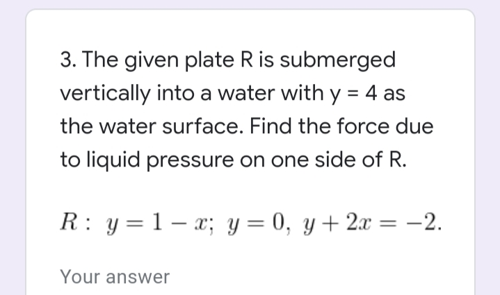 3. The given plate R is submerged
vertically into a water with y = 4 as
%3D
the water surface. Find the force due
to liquid pressure on one side of R.
R: y= 1 – x; y = 0, y+ 2x = -2.
Your answer
