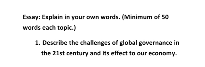 Essay: Explain in your own words. (Minimum of 50
words each topic.)
1. Describe the challenges of global governance in
the 21st century and its effect to our economy.
