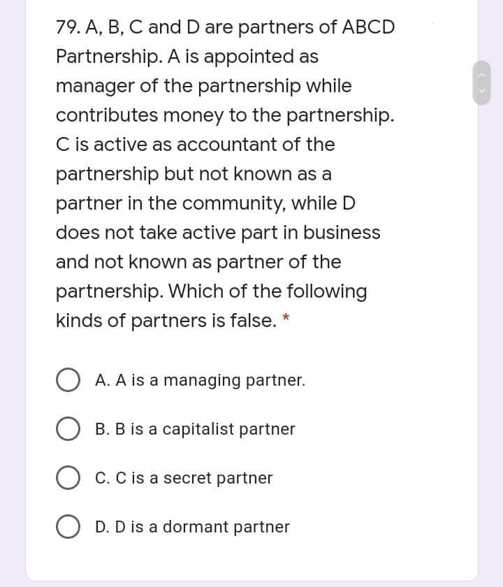 79. A, B, C and D are partners of ABCD
Partnership. A is appointed as
manager of the partnership while
contributes money to the partnership.
C is active as accountant of the
partnership but not known as a
partner in the community, while D
does not take active part in business
and not known as partner of the
partnership. Which of the following
kinds of partners is false. *
O A. A is a managing partner.
O B. B is a capitalist partner
C. C is a secret partner
O D. D is a dormant partner
