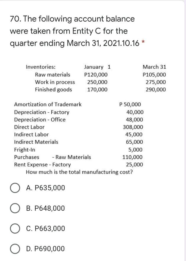 70. The following account balance
were taken from Entity C for the
quarter ending March 31, 2021.10.16 *
Inventories:
January 1
March 31
Raw materials
P120,000
250,000
P105,000
Work in process
Finished goods
275,000
170,000
290,000
Amortization of Trademark
P 50,000
Depreciation - Factory
Depreciation - Office
40,000
48,000
308,000
45,000
65,000
Direct Labor
Indirect Labor
Indirect Materials
Fright-In
5,000
110,000
Purchases
- Raw Materials
Rent Expense - Factory
How much is the total manufacturing cost?
25,000
O A. P635,000
B. P648,000
O C. P663,000
O D. P690,000
