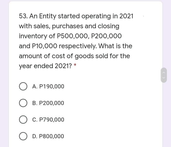 53. An Entity started operating in 2021
with sales, purchases and closing
inventory of P500,000, P200,000
and P10,000 respectively. What is the
amount of cost of goods sold for the
year ended 2021? *
O A. P190,000
B. P200,000
O C. P790,000
O D. P800,000
