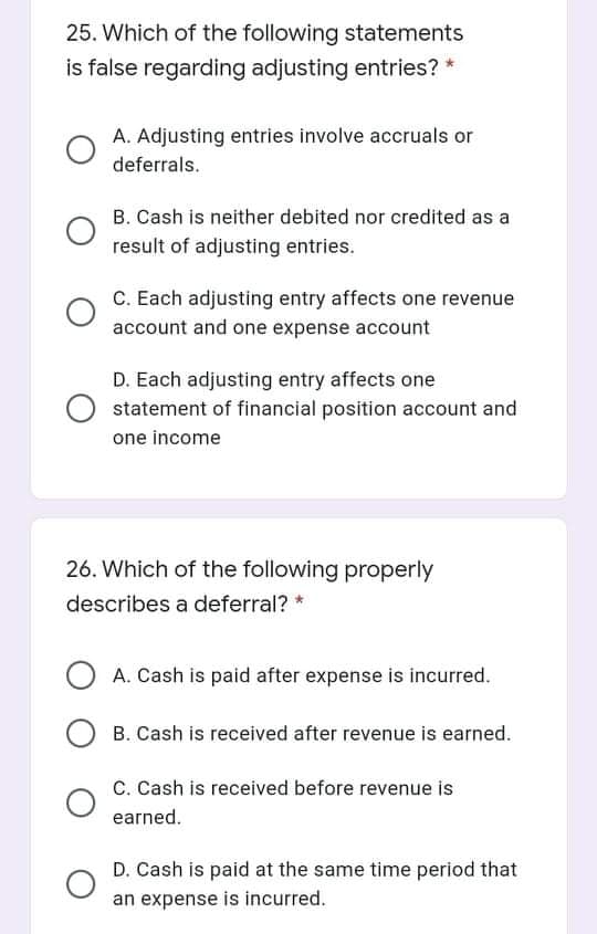 25. Which of the following statements
is false regarding adjusting entries? *
A. Adjusting entries involve accruals or
deferrals.
B. Cash is neither debited nor credited as a
result of adjusting entries.
C. Each adjusting entry affects one revenue
account and one expense account
D. Each adjusting entry affects one
statement of financial position account and
one income
26. Which of the following properly
describes a deferral? *
A. Cash is paid after expense is incurred.
B. Cash is received after revenue is earned.
C. Cash is received before revenue is
earned.
D. Cash is paid at the same time period that
an expense is incurred.
