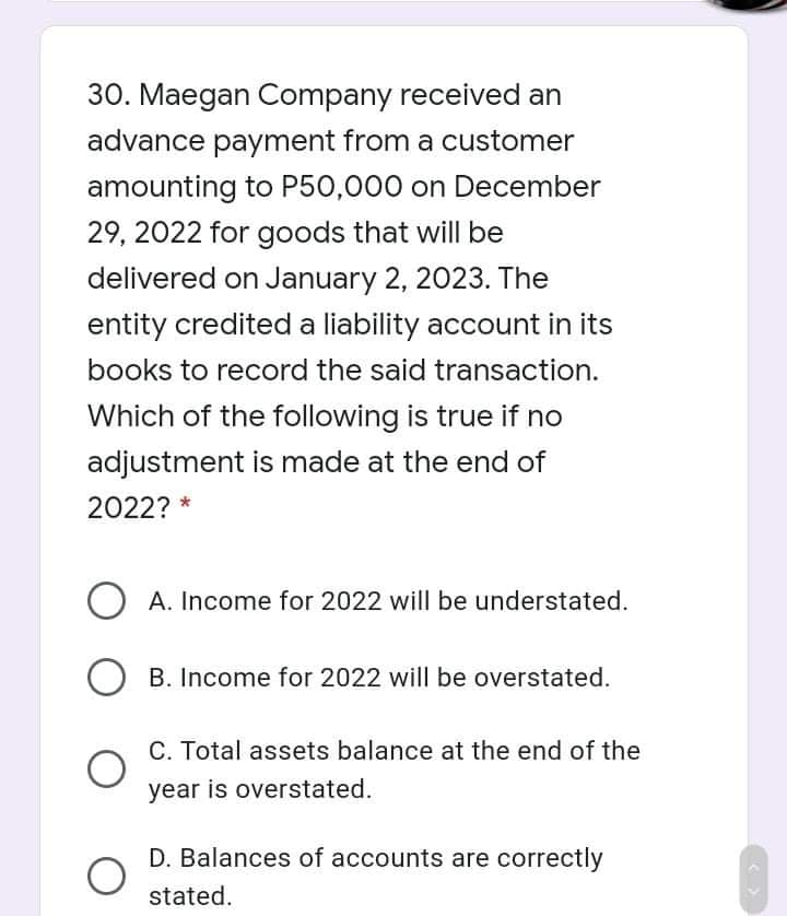 30. Maegan Company received an
advance payment from a customer
amounting to P50,000 on December
29, 2022 for goods that will be
delivered on January 2, 2023. The
entity credited a liability account in its
books to record the said transaction.
Which of the following is true if no
adjustment is made at the end of
2022? *
A. Income for 2022 will be understated.
B. Income for 2022 will be overstated.
C. Total assets balance at the end of the
year is overstated.
D. Balances of accounts are correctly
stated.
