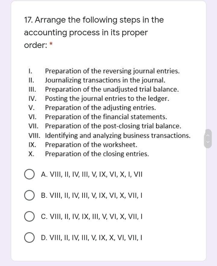 17. Arrange the following steps in the
accounting process in its proper
order:
Preparation of the reversing journal entries.
Journalizing transactions in the journal.
Preparation of the unadjusted trial balance.
IV. Posting the journal entries to the ledger.
V.
I.
I.
II.
Preparation of the adjusting entries.
VI. Preparation of the financial statements.
VII. Preparation of the post-closing trial balance.
VIII. Identifying and analyzing business transactions.
IX.
Preparation of the worksheet.
X.
Preparation of the closing entries.
O A. VIII, II, IV, III, V, IX, VI, X, I, VII
B. VIII, II, IV, III, V, IX, VI, X, VII, I
C. VIII, II, IV, IX, III, V, VI, X, VII, I
O D. VIII, II, IV, III, V, IX, X, VI, VII, I
