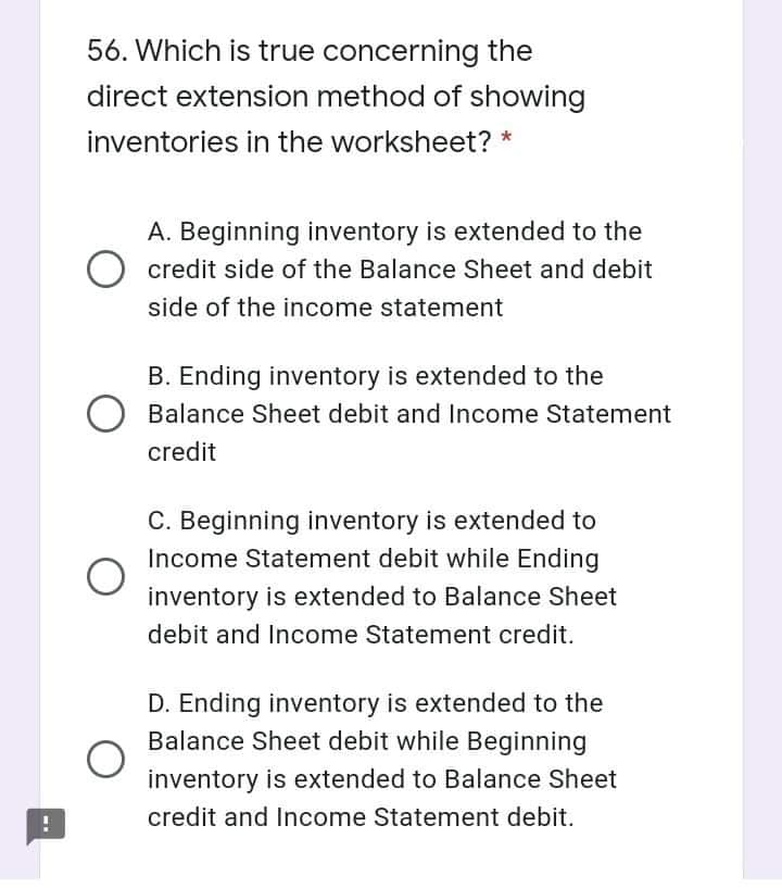 56. Which is true concerning the
direct extension method of showing
inventories in the worksheet? *
A. Beginning inventory is extended to the
credit side of the Balance Sheet and debit
side of the income statement
B. Ending inventory is extended to the
Balance Sheet debit and Income Statement
credit
C. Beginning inventory is extended to
Income Statement debit while Ending
inventory is extended to Balance Sheet
debit and Income Statement credit.
D. Ending inventory is extended to the
Balance Sheet debit while Beginning
inventory is extended to Balance Sheet
credit and Income Statement debit.
