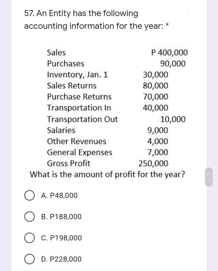 57. An Entity has the following
accounting information for the year:
Sales
P 400,000
Purchases
Inventory, Jan. 1
Sales Returns
90,000
30,000
80,000
Purchase Returns
70,000
Transportation In
40,000
Transportation Out
Salaries
10,000
9,000
4,000
7,000
Other Revenues
General Expenses
Gross Profit
250,000
What is the amount of profit for the year?
O A. P48,000
O B. P188,000
O C. P198,000
O D. P228,000
