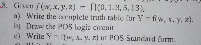 8. Given f (w, x, y, z) = II(0, 1, 3, 5, 13),
a) Write the complete truth table for Y = f(w, x, y, z).
b) Draw the POS logic circuit.
c) Write Y = f(w, x, y, z) in POS Standard form.
%3D
