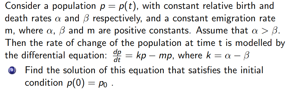 Consider a population p = p(t), with constant relative birth and
death rates a and B respectively, and a constant emigration rate
m, where a, ß and m are positive constants. Assume that a > B.
Then the rate of change of the population at time t is modelled by
the differential equation: = kp – mp, where k = a – B
Find the solution of this equation that satisfies the initial
condition p(0) = po
