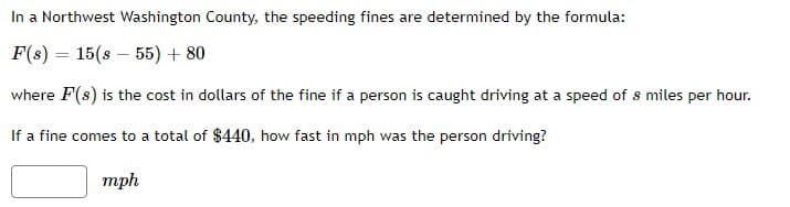 In a Northwest Washington County, the speeding fines are determined by the formula:
F(s) 15(855) + 80
where F(s) is the cost in dollars of the fine if a person is caught driving at a speed of s miles per hour.
If a fine comes to a total of $440, how fast in mph was the person driving?
mph
=