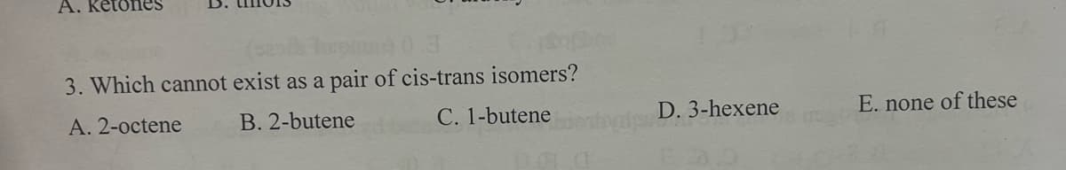 A. ketones
0.3
3. Which cannot exist as a pair of cis-trans isomers?
A. 2-octene
B. 2-butene
C. 1-butene
D. 3-hexene
E. none of these
