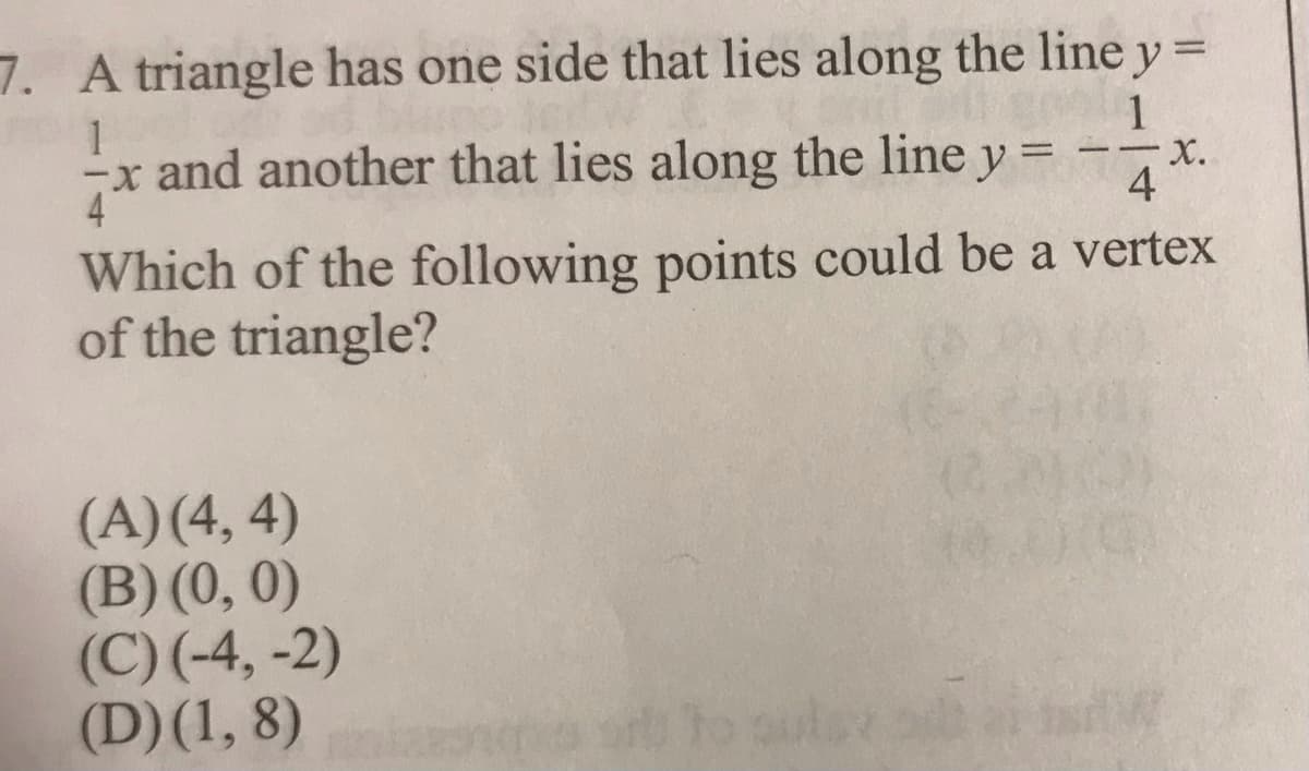 7. A triangle has one side that lies along the line y =
1
1
x and another that lies along the line y =
4
Which of the following points could be a vertex
of the triangle?
(A)(4, 4)
(B) (0, 0)
(C) (-4, -2)
(D)(1, 8)
