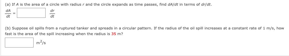 (a) If A is the area of a circle with radius r and the circle expands as time passes, find dA/dt in terms of dr/dt.
dA
dr
dt
dt
(b) Suppose oil spills from a ruptured tanker and spreads in a circular pattern. If the radius of the oil spill increases at a constant rate of 1 m/s, how
fast is the area of the spill increasing when the radius is 35 m?
m2/s

