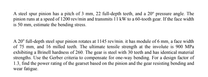 A steel spur pinion has a pitch of 3 mm, 22 full-depth teeth, and a 20° pressure angle. The
pinion runs at a speed of 1200 rev/min and transmits 11 kW to a 60-tooth gear. If the face width
is 50 mm, estimate the bending stress.
A 20° full-depth steel spur pinion rotates at 1145 rev/min. it has module of 6 mm, a face width
of 75 mm, and 16 milled teeth. The ultimate tensile strength at the involute is 900 MPa
exhibiting a Brinell hardness of 260. The gear is steel with 30 teeth and has identical material
strengths. Use the Gerber criteria to compensate for one-way bending. For a design factor of
1.3, find the power rating of the gearset based on the pinion and the gear resisting bending and
wear fatigue.
