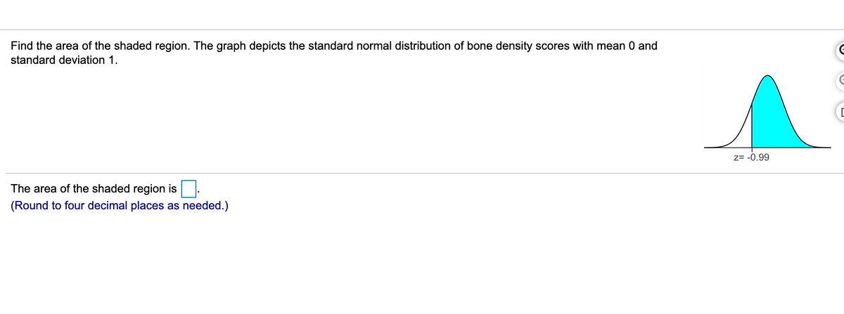 Find the area of the shaded region. The graph depicts the standard normal distribution of bone density scores with mean 0 and
standard deviation 1.
Z= -0.99
The area of the shaded region is.
four decimal places as needed.)
(Round
