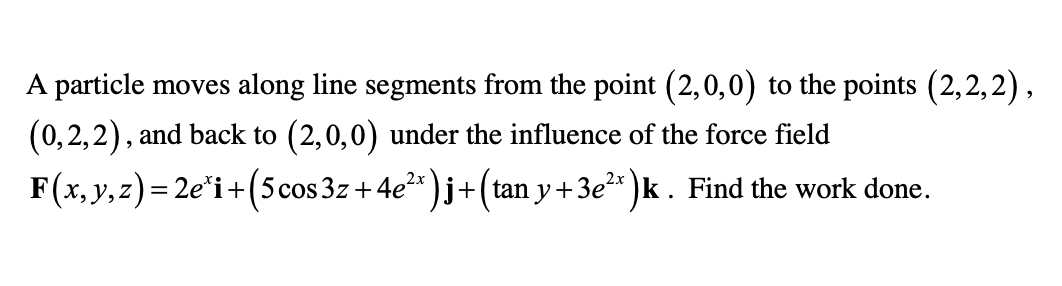 A particle moves along line segments from the point (2,0,0) to the points (2,2,2),
(0,2,2), and back to (2,0,0) under the influence of the force field
F(x, y, z) = 2e*i+(5 cos 3z+4e2*)j+(tan y + 3e* )k . Find the work done.
