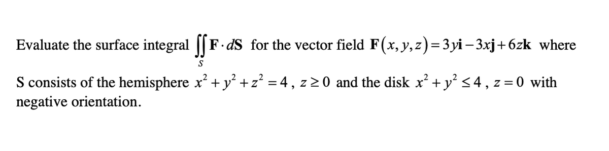Evaluate the surface integral || F-dS for the vector field F(x, y,z)=3 yi – 3xj+6zk where
S
S consists of the hemisphere x +y° +z° = 4, z 2 0 and the disk x² + y° <4 , z
negative orientation.
= 0 with
