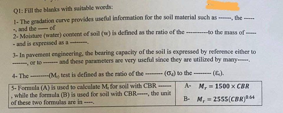Q1: Fill the blanks with suitable words:
1- The gradation curve provides useful information for the soil material such as ------, the
and the
of
www-*
S
2- Moisture (water) content of soil (w) is defined as the ratio of the ----------to the mass of -----
- and is expressed as a -
3- In pavement engineering, the bearing capacity of the soil is expressed by reference either to
or to ------- and these parameters are very useful since they are utilized by many-----.
, or to
4- The -------(M,) test is defined as the ratio of the ------- (a) to the ---- (Er).
A- M, 1500 X CBR
=
5- Formula (A) is used to calculate M, for soil with CBR ------
while the formula (B) is used for soil with CBR-----, the unit
of these two formulas are in
B- M, 2555(CBR)0.64
wwww.
=