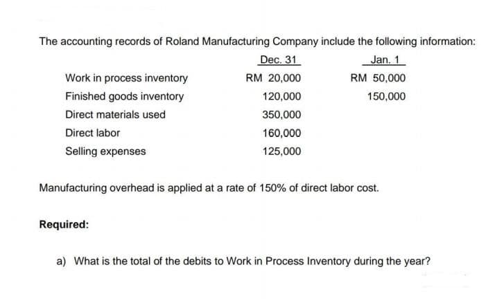 The accounting records of Roland Manufacturing Company include the following information:
Dec. 31
Jan. 1
Work in process inventory
RM 20,000
RM 50,000
Finished goods inventory
120,000
150,000
Direct materials used
350,000
Direct labor
160,000
Selling expenses
125,000
Manufacturing overhead is applied at a rate of 150% of direct labor cost.
Required:
a) What is the total of the debits to Work in Process Inventory during the year?
