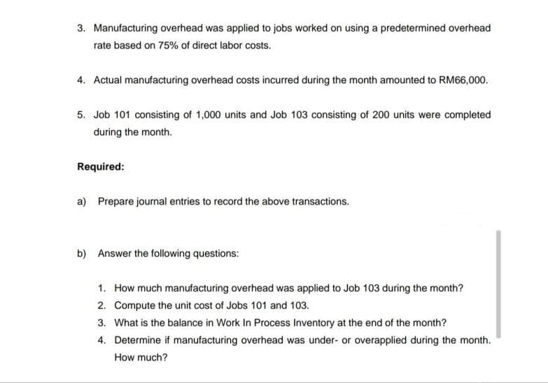 3. Manufacturing overhead was applied to jobs worked on using a predetermined overhead
rate based on 75% of direct labor costs.
4. Actual manufacturing overhead costs incurred during the month amounted to RM66,000.
5. Job 101 consisting of 1,000 units and Job 103 consisting of 200 units were completed
during the month.
Required:
a) Prepare journal entries to record the above transactions.
b) Answer the following questions:
1. How much manufacturing overhead was applied to Job 103 during the month?
2. Compute the unit cost of Jobs 101 and 103.
3. What is the balance in Work In Process Inventory at the end of the month?
4. Determine if manufacturing overhead was under- or overapplied during the month.
How much?
