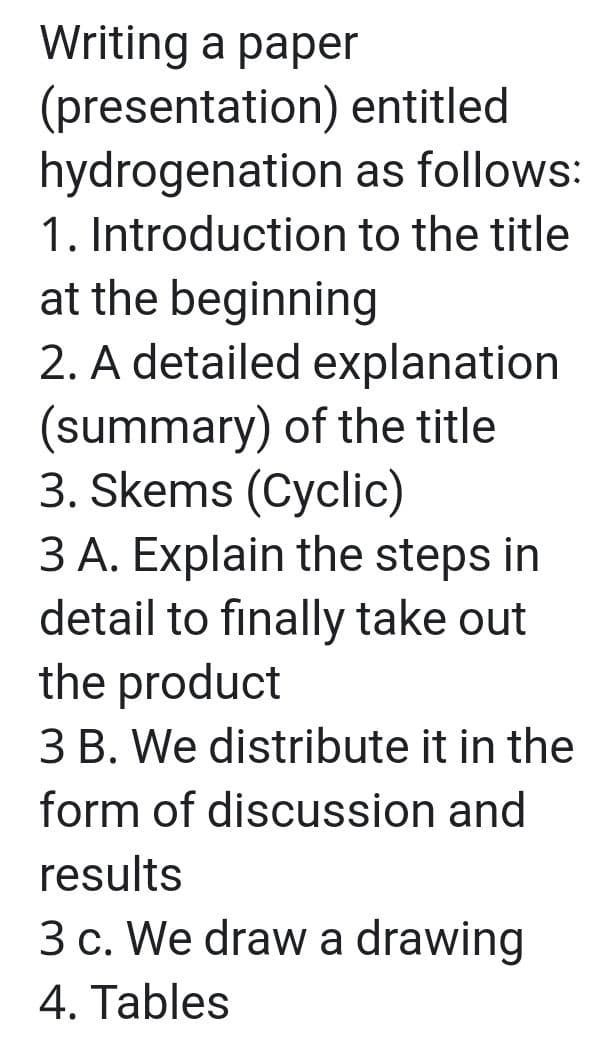 Writing a paper
(presentation) entitled
hydrogenation as follows:
1. Introduction to the title
at the beginning
2. A detailed explanation
(summary) of the title
3. Skems (Cyclic)
3 A. Explain the steps in
detail to finally take out
the product
3 B. We distribute it in the
form of discussion and
results
3 c. We draw a drawing
4. Tables
