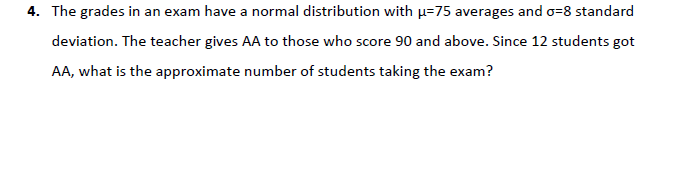 4. The grades in an exam have a normal distribution with µ=75 averages and o=8 standard
deviation. The teacher gives AA to those who score 90 and above. Since 12 students got
AA, what is the approximate number of students taking the exam?
