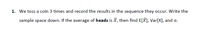 1. We toss a coin 3 times and record the results in the sequence they occur. Write the
sample space down. If the average of heads is X, then find E[X), Var[X], and o.
