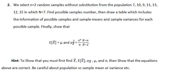 2. We select n=2 random samples without substitution from the population 7, 10, 9, 11, 13,
12, 15 in which N=7. Find possible samples number, then draw a table which includes
the information of possible samples and sample means and sample variances for each
possible sample. Finally, show that
o* N-n
E[X] = µ and og
n N-1
Hint: To Show that you must first find X, E[X], og , H, and o, then Show that the equations
above are correct. Be careful about population vs sample mean or variance etc.
