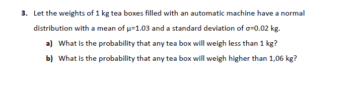 3. Let the weights of 1 kg tea boxes filled with an automatic machine have a normal
distribution with a mean of u=1.03 and a standard deviation of o=0.02 kg.
a) What is the probability that any tea box will weigh less than 1 kg?
b) What is the probability that any tea box will weigh higher than 1,06 kg?
