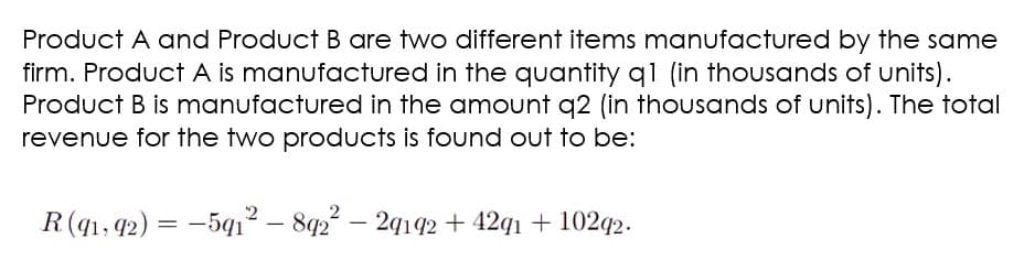 Product A and Product B are two different items manufactured by the same
firm. Product A is manufactured in the quantity q1 (in thousands of units).
Product B is manufactured in the amount q2 (in thousands of units). The total
revenue for the two products is found out to be:
R(q1, 42) = -5q1² – 8q2 – 29192 + 42q1 + 102q2.
