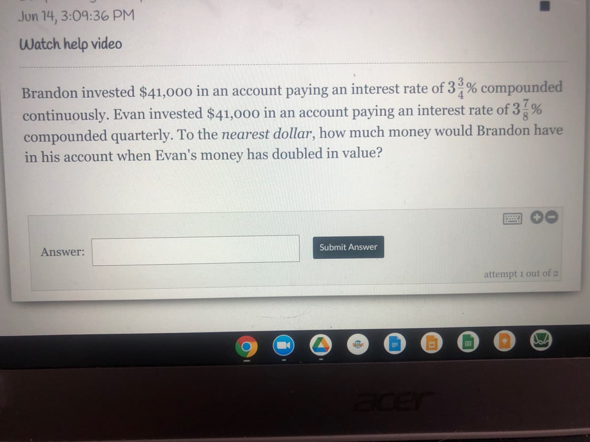 Jun 14, 3:09:36 PM
Watch help video
Brandon invested $41,000 in an account paying an interest rate of 3 % compounded
continuously. Evan invested $41,000 in an account paying an interest rate of 3%
compounded quarterly. To the nearest dollar, how much money would Brandon have
in his account when Evan's money has doubled in value?
8.
Answer:
Submit Answer
attempt 1 out of 2
