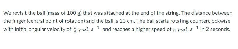 We revisit the ball (mass of 100 g) that was attached at the end of the string. The distance between
the finger (central point of rotation) and the ball is 10 cm. The ball starts rotating counterclockwise
with initial angular velocity of rad. s1 and reaches a higher speed of T rad. s-1 in 2 seconds.
