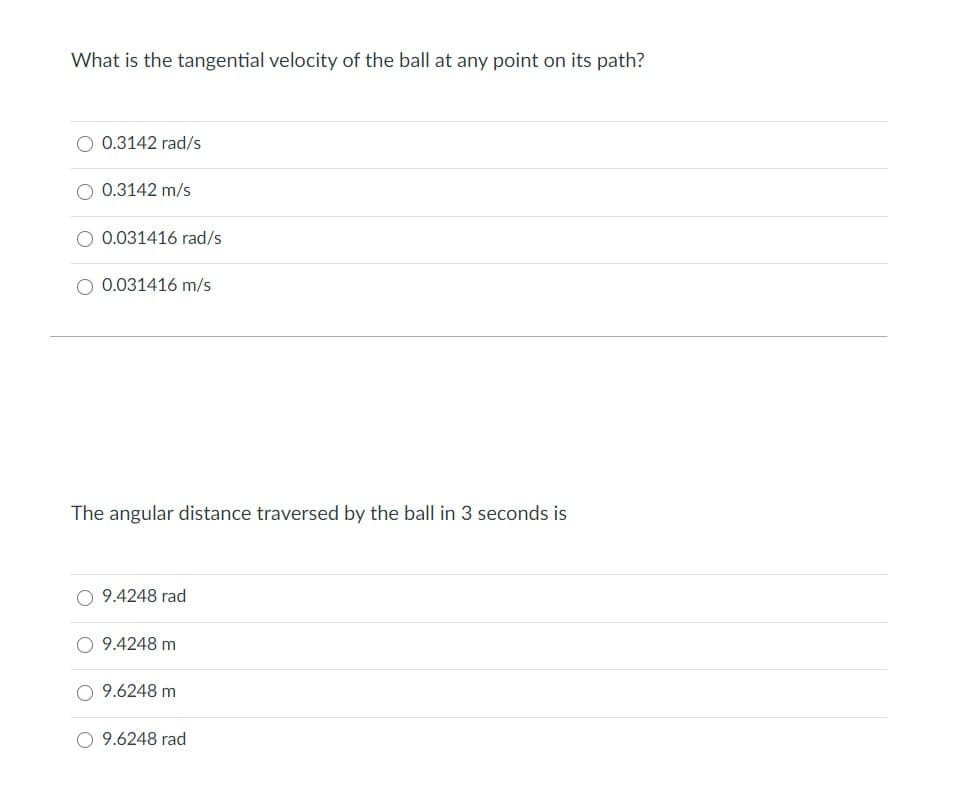 What is the tangential velocity of the ball at any point on its path?
O 0.3142 rad/s
0.3142 m/s
O 0.031416 rad/s
O 0.031416 m/s
The angular distance traversed by the ball in 3 seconds is
O 9.4248 rad
O 9.4248 m
9.6248 m
O 9.6248 rad
