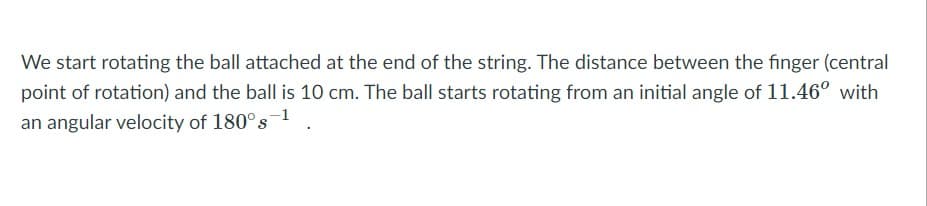 We start rotating the ball attached at the end of the string. The distance between the finger (central
point of rotation) and the ball is 10 cm. The ball starts rotating from an initial angle of 11.46° with
an angular velocity of 180°s1
