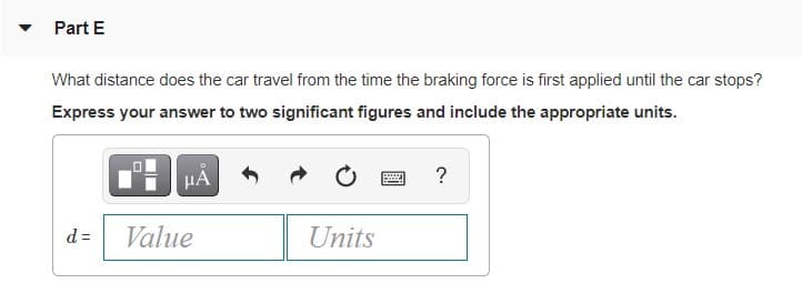 Part E
What distance does the car travel from the time the braking force is first applied until the car stops?
Express your answer to two significant figures and include the appropriate units.
?
d =
Value
Units
