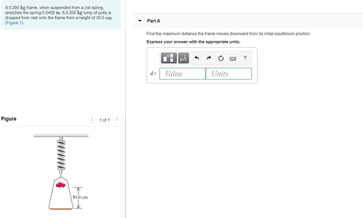 A0.290 kg frame, when suspended from a coil spring,
stretches the spring 0.0400 m. A 0.200 kg lump of putty is
dropped from rest onto the frame from a height of 30.0 cm
(Figure 1).
Part A
Find the maximum distance the frame moves downward from its initial equilibrium position.
Express your answer with the appropriate units.
HA
?
d =
Value
Units
Figure
< 1 of 1>
30.0 cm
