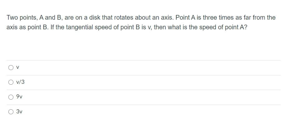 Two points, A and B, are on a disk that rotates about an axis. Point A is three times as far from the
axis as point B. If the tangential speed of point B is v, then what is the speed of point A?
v/3
9v
3v
