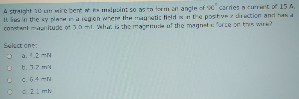 A straight 10 cm wire bent at its midpoint so as to form an angle of 90 carries a current of 15 A.
It lies in the xy plane in a region where the magnetic field is in the positive z direction and has a
constant magnitude of 3.0 mT. What is the magnitude of the magnetic force on this wire?
Select one:
a. 4.2 mN
b. 3.2 mN
c. 6.4 mN
d. 2.1 mN
