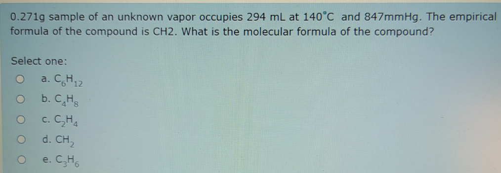 0.271g sample of an unknown vapor occupies 294 mL at 140°C and 847mmHg. The empirical
formula of the compound is CH2. What is the molecular formula of the compound?
Select one:
a. CH12
b. C,Hs
c. C,H,
d. CH,
e. C,H6
