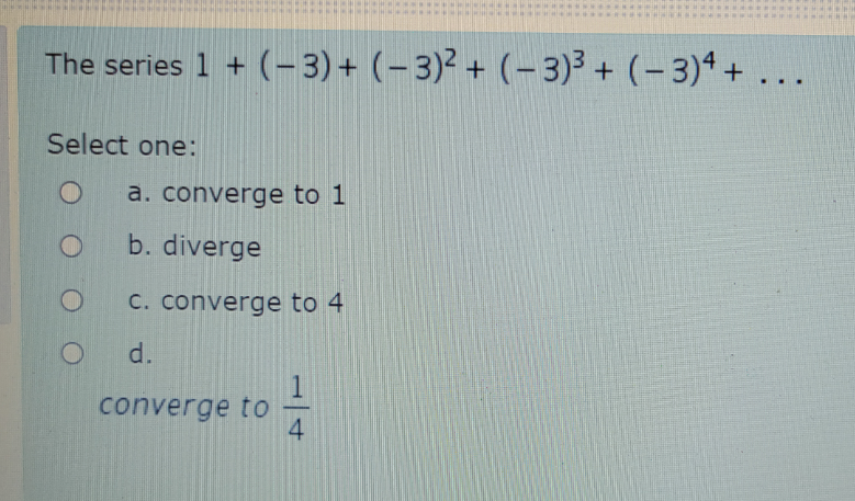 The series 1 + (- 3)+ (– 3)² + (-3)3 + (- 3)4 + ...
Select one:
a. converge to 1
b. diverge
C. converge to 4
d.
converge to
1/4
