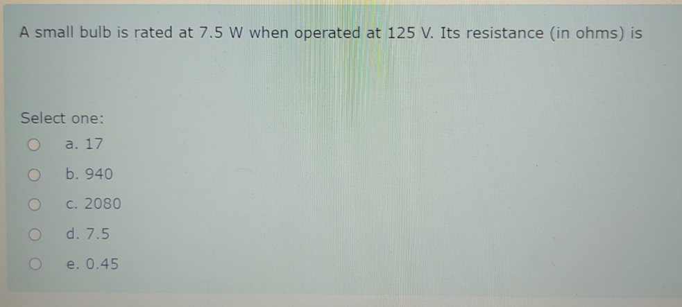 A small bulb is rated at 7.5 W when operated at 125 V. Its resistance (in ohms) is
Select one:
a. 17
b. 940
C. 2080
d. 7.5
e. 0.45
