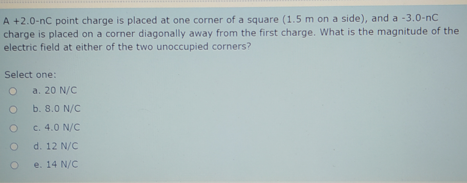 ..........................
A +2.0-nC point charge is placed at one corner of a square (1.5 m on a side), and a -3.0-nC
charge is placed on a corner diagonally away from the first charge. What is the magnitude of the
electric field at either of the two unoccupied corners?
Select one:
a. 20 N/C
b. 8.0 N/C
C. 4.0 N/C
d. 12 N/C
e. 14 N/C
