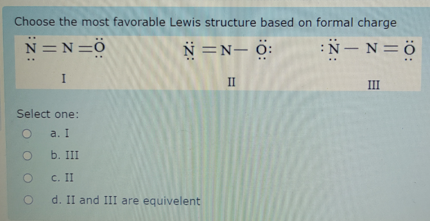 Choose the most favorable Lewis structure based on formal charge
N = N=Ö
N=N- 0:
:N- N=ö
-
I
II
III
Select one:
a. I
b. III
С. II
d. II and III are equivelent
