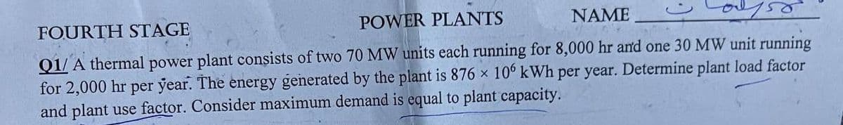 FOURTH STAGE
POWER PLANTS
NAME
Q1/ A thermal power plant consists of two 70 MW units each running for 8,000 hr and one 30 MW unit running
for 2,000 hr per year. The energy generated by the plant is 876 × 10° kWh per year. Determine plant load factor
and plant use factor. Consider maximum demand is equal to plant capacity.
