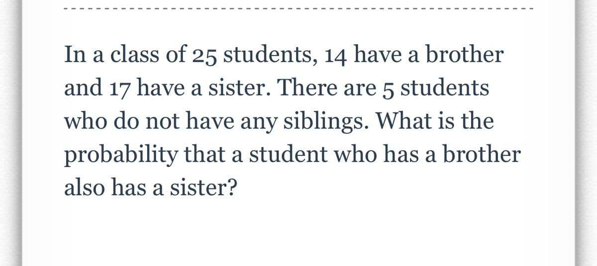 In a class of 25 students, 14 have a brother
and 17 have a sister. There are 5 students
who do not have any siblings. What is the
probability that a student who has a brother
also has a sister?