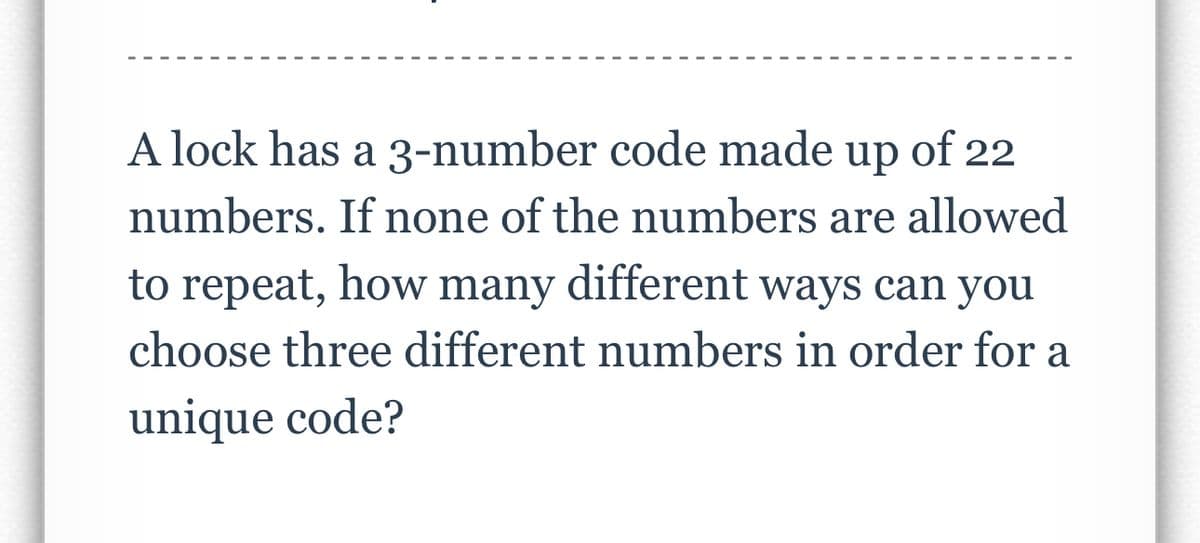 A lock has a 3-number code made up of 22
numbers. If none of the numbers are allowed
to repeat, how many different ways can you
choose three different numbers in order for a
unique code?