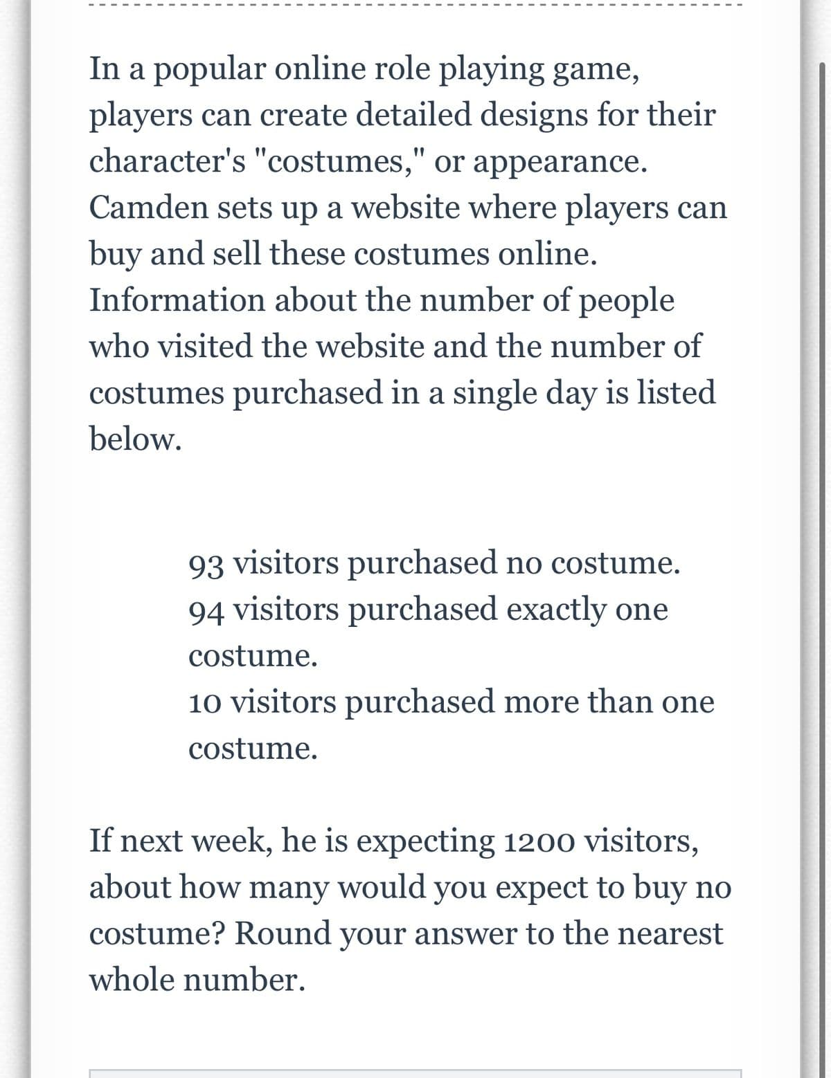 In a popular online role playing game,
players can create detailed designs for their
character's "costumes," or appearance.
Camden sets up a website where players can
buy and sell these costumes online.
Information about the number of people
who visited the website and the number of
costumes purchased in a single day is listed
below.
93 visitors purchased no costume.
94 visitors purchased exactly one
costume.
10 visitors purchased more than one
costume.
If next week, he is expecting 1200 visitors,
about how many would you expect to buy no
costume? Round your answer to the nearest
whole number.