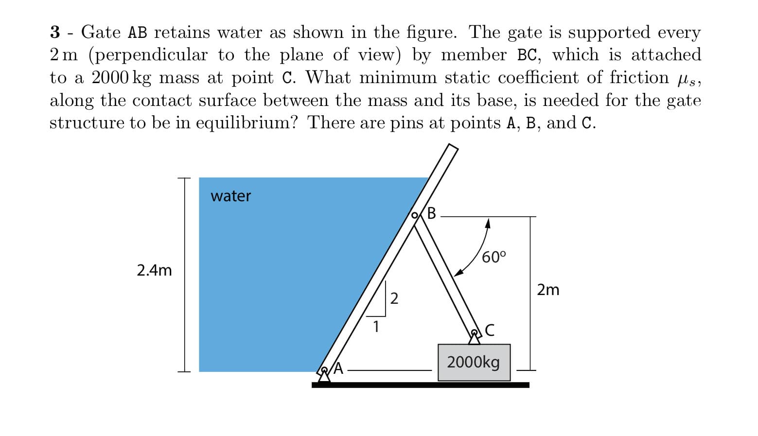 3 - Gate AB retains water as shown in the figure. The gate is supported every
2 m (perpendicular to the plane of view) by member BC, which is attached
to a 2000 kg mass at point C. What minimum static coefficient of friction us,
along the contact surface between the mass and its base, is needed for the gate
structure to be in equilibrium? There are pins at points A, B, and C.
