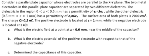 Consider a parallel plate capacitor whose electrodes are parallel to the X-Y plane. The two metal
electrodes in this parallel plate capacitor are separated by two different dielectrics. The
dielectric in the region 0 < z < 0.5 mm has a permittivity of e;=36, , while the other dielectric
(0.5 mm < z < 1 mm) has a permittivity of e;=6e. . The surface area of both plates is 7000 cm?.
The charge Q=0.2 nc. The positive electrode is located at z = 1 mm, while the negative electrode
is located at z = p.
a. What is the electric field at a point at z = 0.6 mm, near the middle of the capacitor?
b. What is the electric potential of the positive electrode with respect to that of the
negative electrode?
c. Determined the capacitance of this capacitor.
