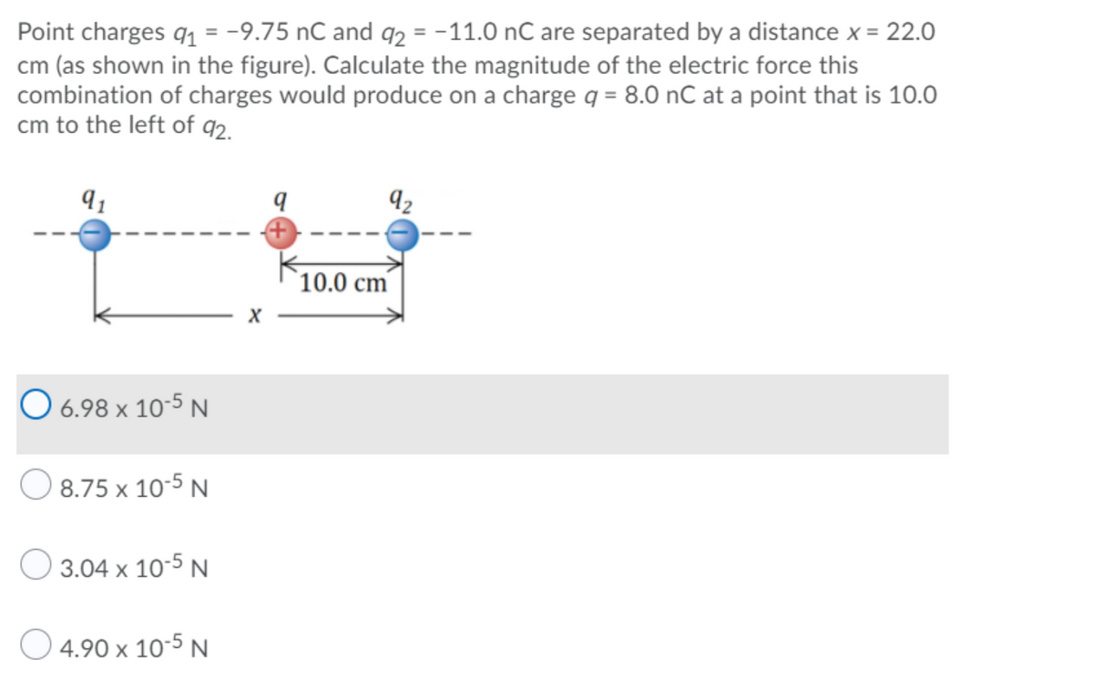 Point charges q1 = -9.75 nC and q2 = -11.0 nC are separated by a distance x = 22.0
cm (as shown in the figure). Calculate the magnitude of the electric force this
combination of charges would produce on a charge q = 8.0 nC at a point that is 10.0
cm to the left of q2.
9 1
92
10.0 cm
O 6.98 x 10-5 N
8.75 x 10-5 N
O 3.04 x 10-5 N
O 4.90 x 10-5 N
