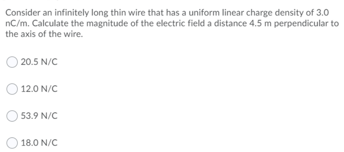 Consider an infinitely long thin wire that has a uniform linear charge density of 3.0
nC/m. Calculate the magnitude of the electric field a distance 4.5 m perpendicular to
the axis of the wire.
20.5 N/C
12.0 N/C
53.9 N/C
18.0 N/C
